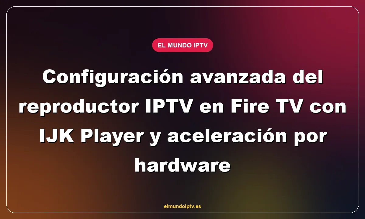 Configuración avanzada del reproductor IPTV en Fire TV con IJK Player y aceleración por hardware